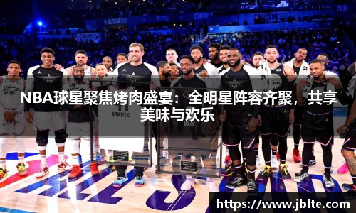 NBA球星聚焦烤肉盛宴：全明星阵容齐聚，共享美味与欢乐